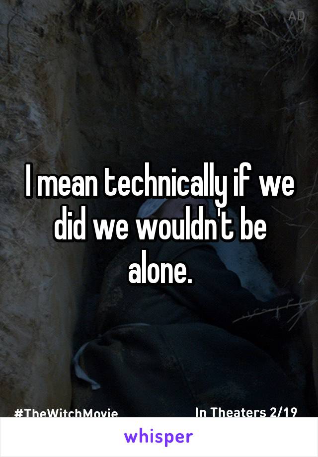 I mean technically if we did we wouldn't be alone.