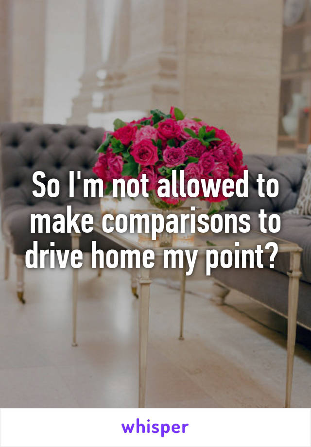 So I'm not allowed to make comparisons to drive home my point? 