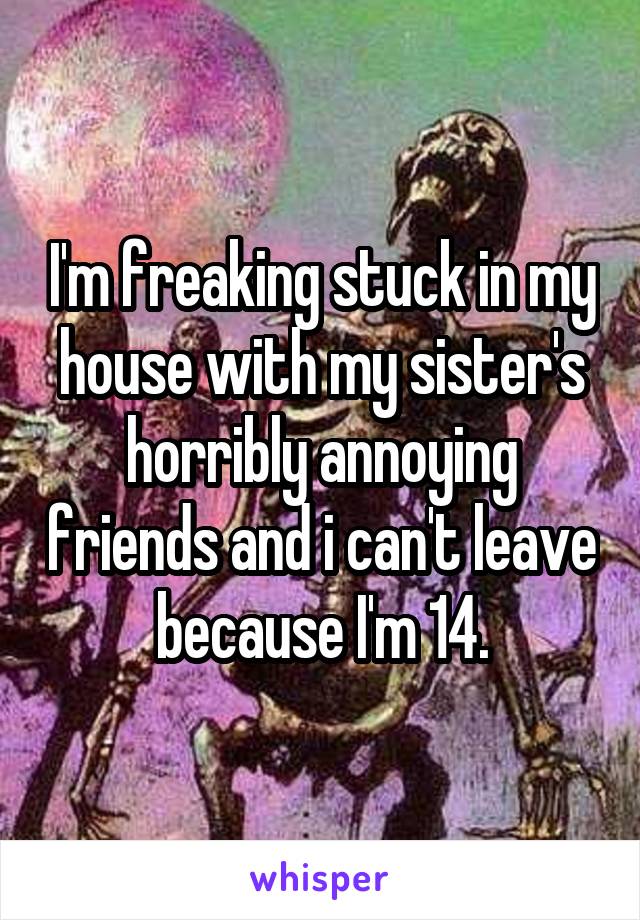 I'm freaking stuck in my house with my sister's horribly annoying friends and i can't leave because I'm 14.