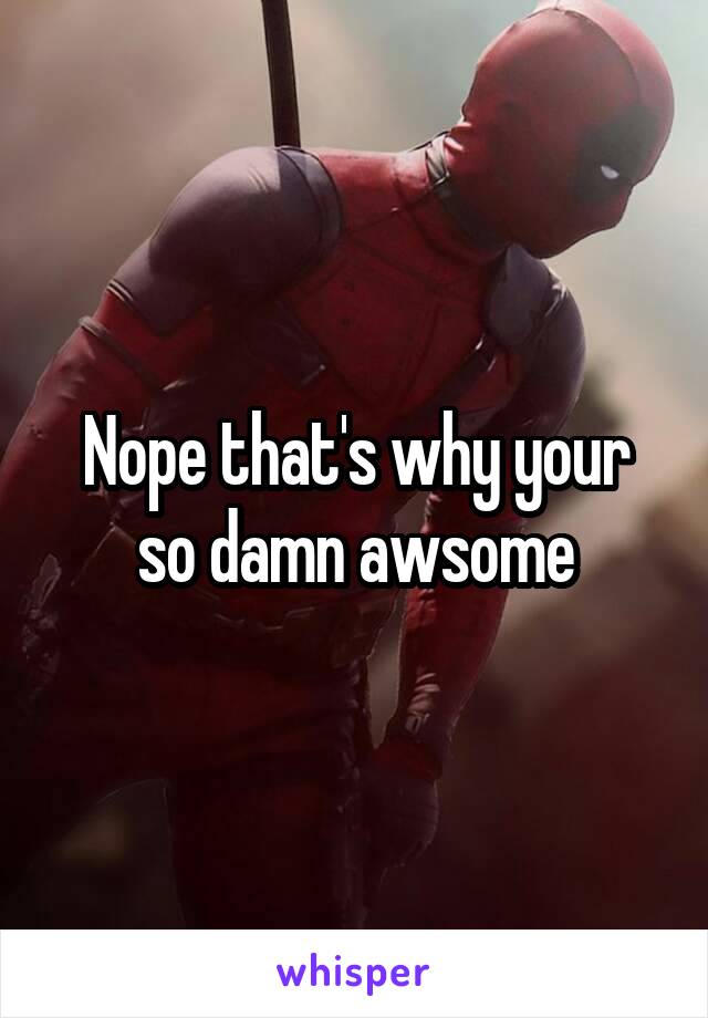 Nope that's why your so damn awsome