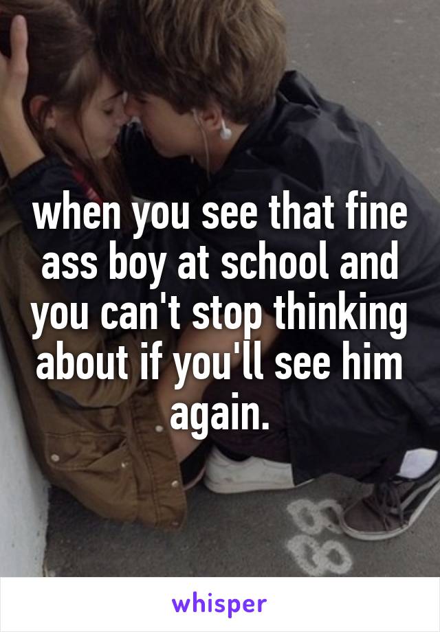 when you see that fine ass boy at school and you can't stop thinking about if you'll see him again.