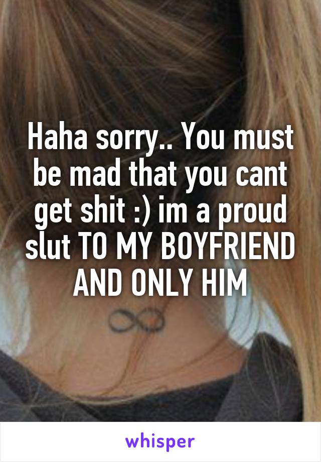 Haha sorry.. You must be mad that you cant get shit :) im a proud slut TO MY BOYFRIEND AND ONLY HIM

