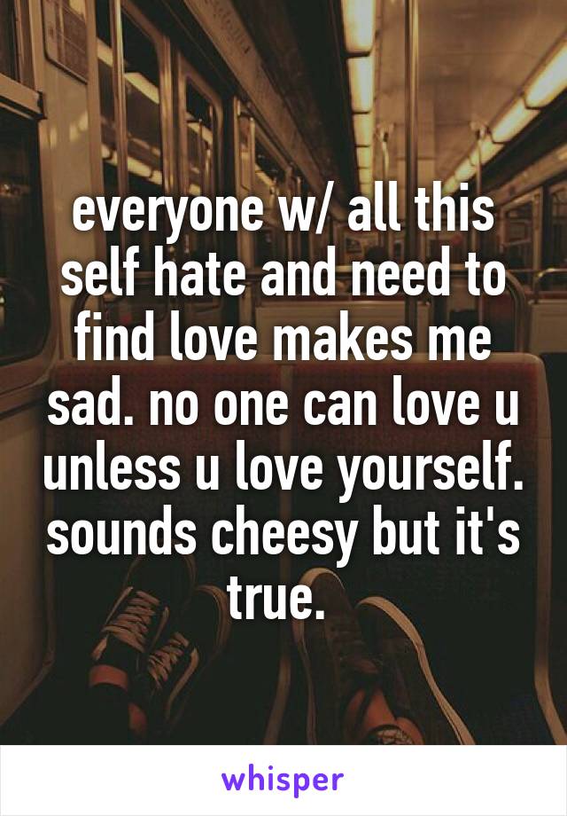 everyone w/ all this self hate and need to find love makes me sad. no one can love u unless u love yourself. sounds cheesy but it's true. 