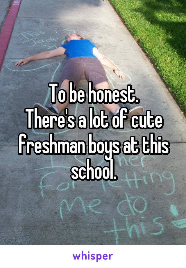 To be honest.
There's a lot of cute freshman boys at this school.