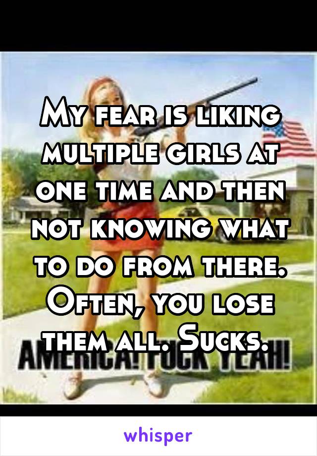 My fear is liking multiple girls at one time and then not knowing what to do from there. Often, you lose them all. Sucks. 