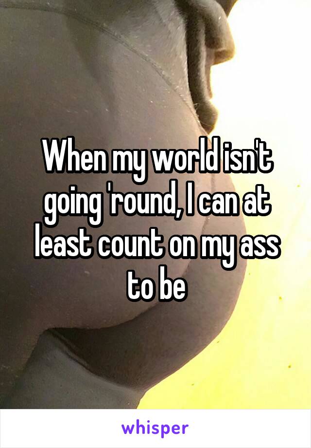 When my world isn't going 'round, I can at least count on my ass to be