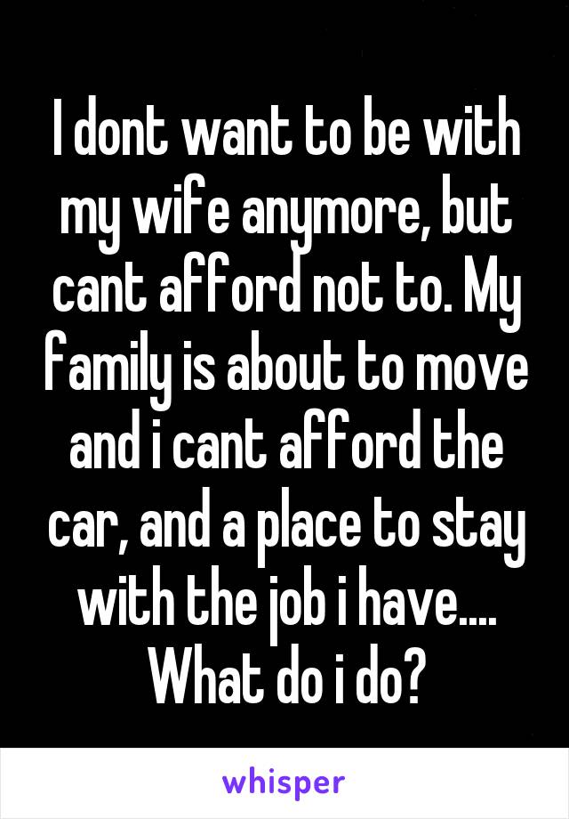 I dont want to be with my wife anymore, but cant afford not to. My family is about to move and i cant afford the car, and a place to stay with the job i have.... What do i do?