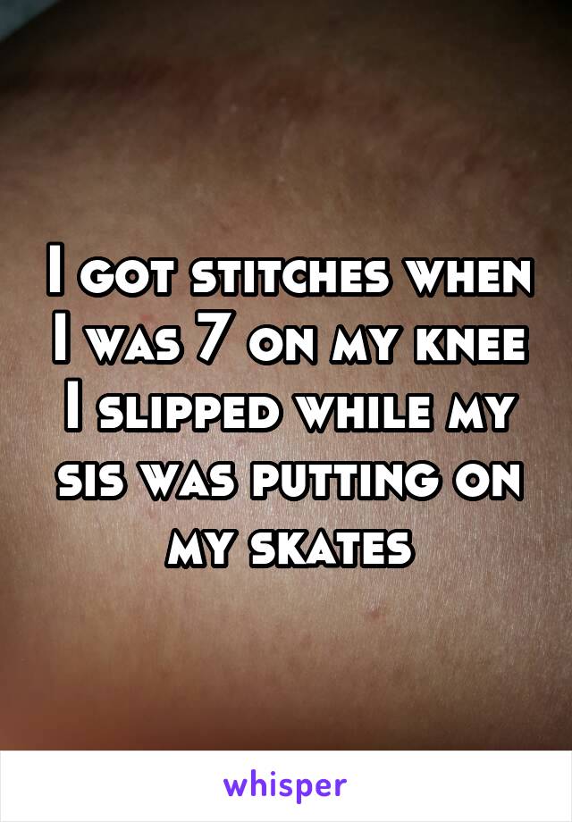 I got stitches when I was 7 on my knee I slipped while my sis was putting on my skates