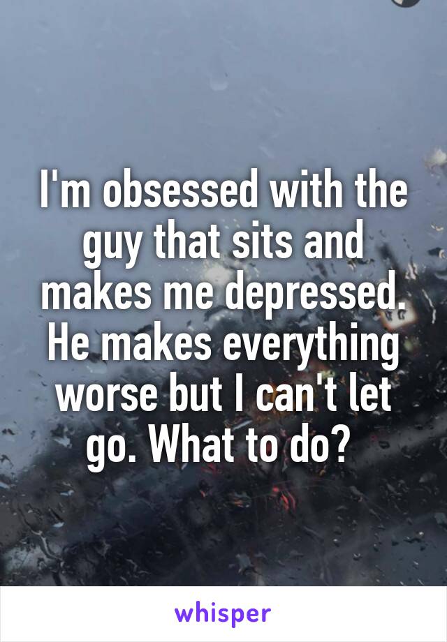 I'm obsessed with the guy that sits and makes me depressed. He makes everything worse but I can't let go. What to do? 