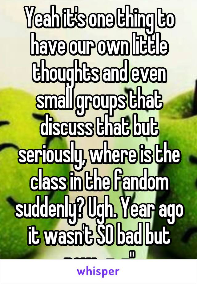 Yeah it's one thing to have our own little thoughts and even small groups that discuss that but seriously, where is the class in the fandom suddenly? Ugh. Year ago it wasn't SO bad but now.. -_-"