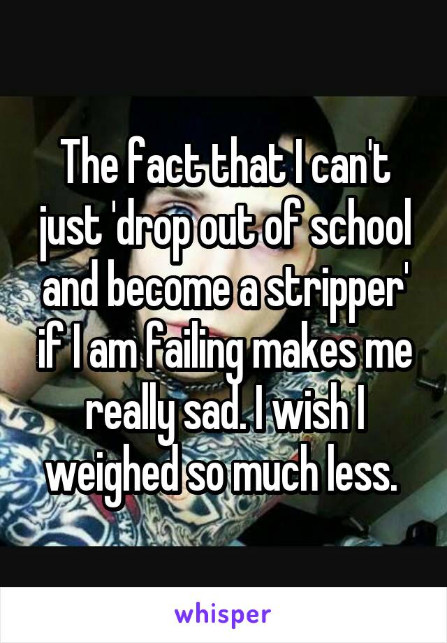 The fact that I can't just 'drop out of school and become a stripper' if I am failing makes me really sad. I wish I weighed so much less. 