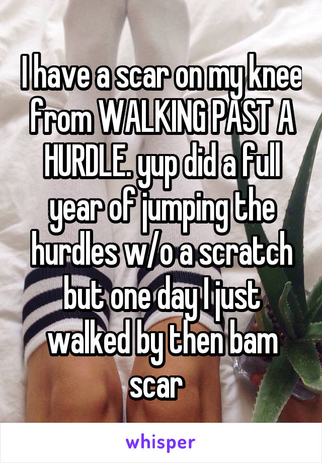 I have a scar on my knee from WALKING PAST A HURDLE. yup did a full year of jumping the hurdles w/o a scratch but one day I just walked by then bam scar  