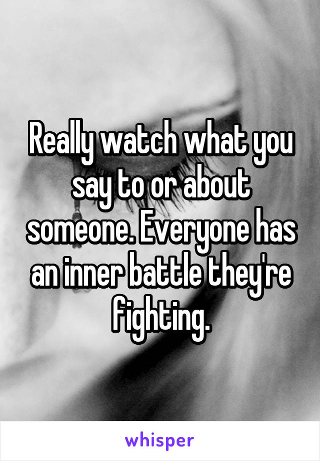 Really watch what you say to or about someone. Everyone has an inner battle they're fighting.