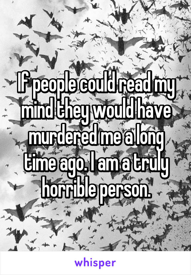 If people could read my mind they would have murdered me a long time ago. I am a truly horrible person.