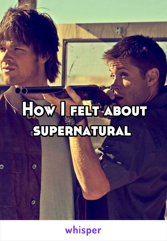 How I felt about supernatural 