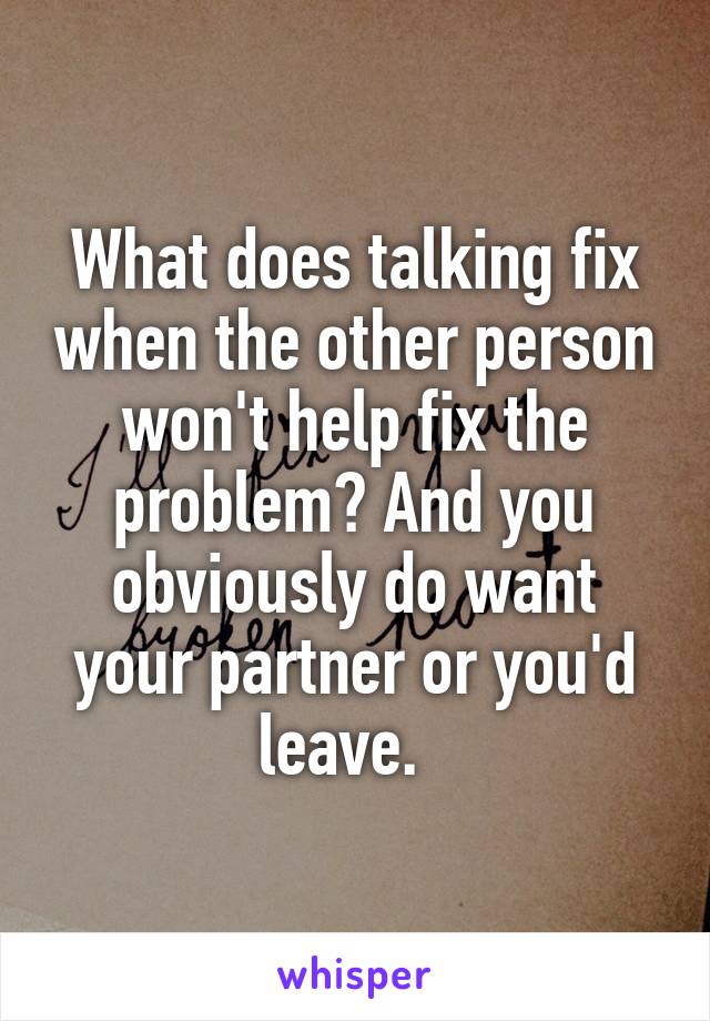 What does talking fix when the other person won't help fix the problem? And you obviously do want your partner or you'd leave.  
