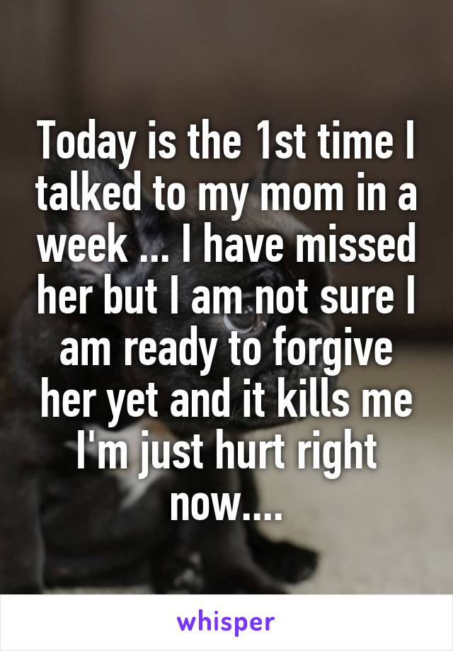 Today is the 1st time I talked to my mom in a week ... I have missed her but I am not sure I am ready to forgive her yet and it kills me I'm just hurt right now....