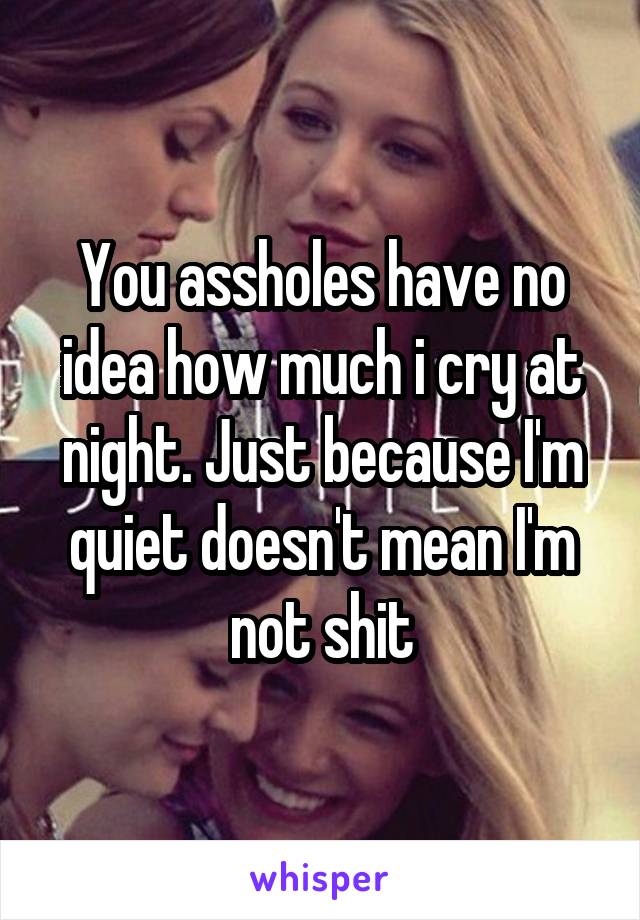 You assholes have no idea how much i cry at night. Just because I'm quiet doesn't mean I'm not shit