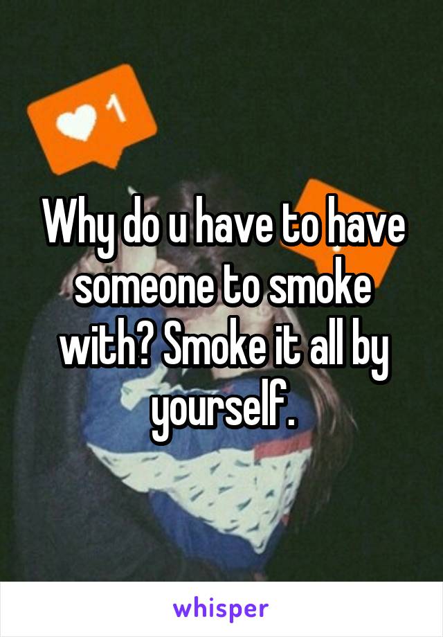 Why do u have to have someone to smoke with? Smoke it all by yourself.