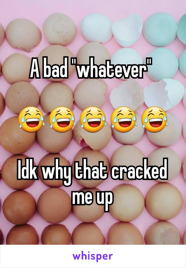 A bad "whatever" 

😂😂😂😂😂

Idk why that cracked me up