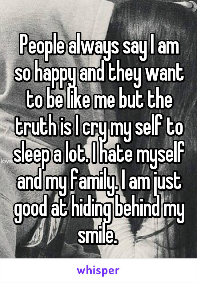 People always say I am so happy and they want to be like me but the truth is I cry my self to sleep a lot. I hate myself and my family. I am just good at hiding behind my smile. 