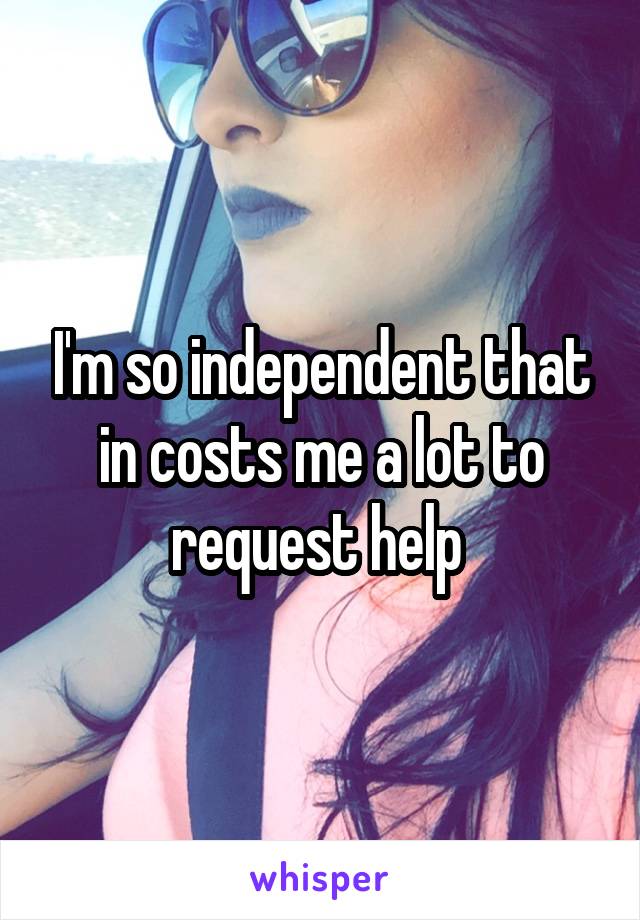 I'm so independent that in costs me a lot to request help 
