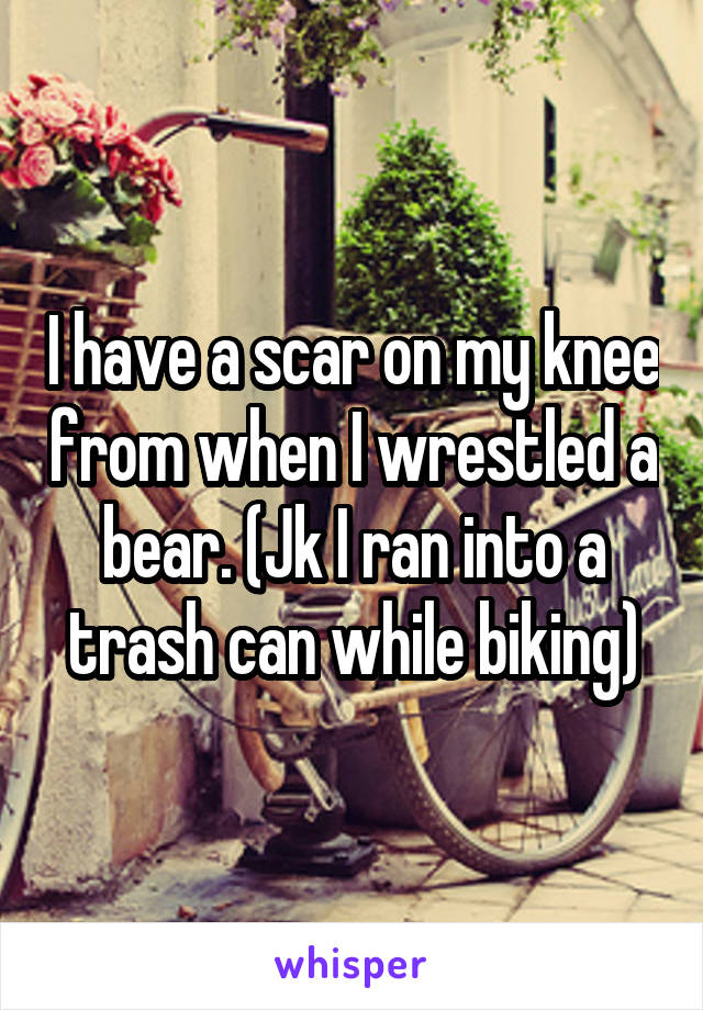 I have a scar on my knee from when I wrestled a bear. (Jk I ran into a trash can while biking)