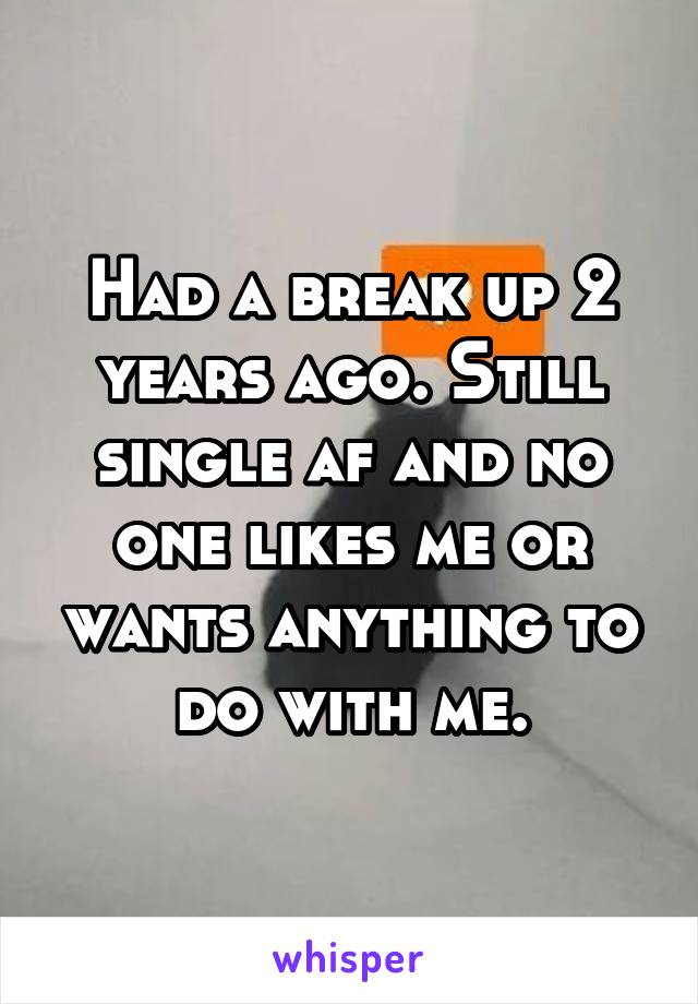 Had a break up 2 years ago. Still single af and no one likes me or wants anything to do with me.