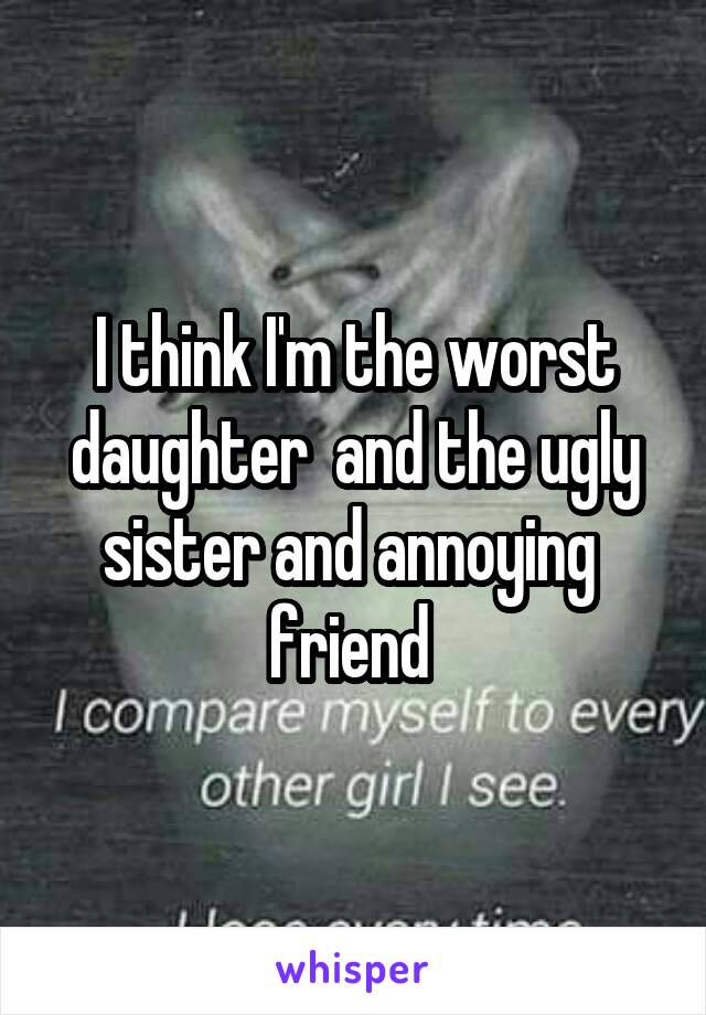 I think I'm the worst daughter  and the ugly sister and annoying  friend 