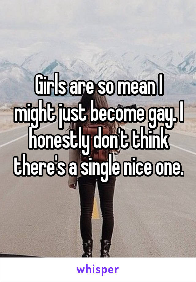 Girls are so mean I might just become gay. I honestly don't think there's a single nice one. 