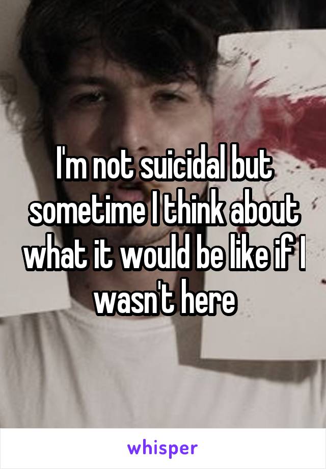 I'm not suicidal but sometime I think about what it would be like if I wasn't here