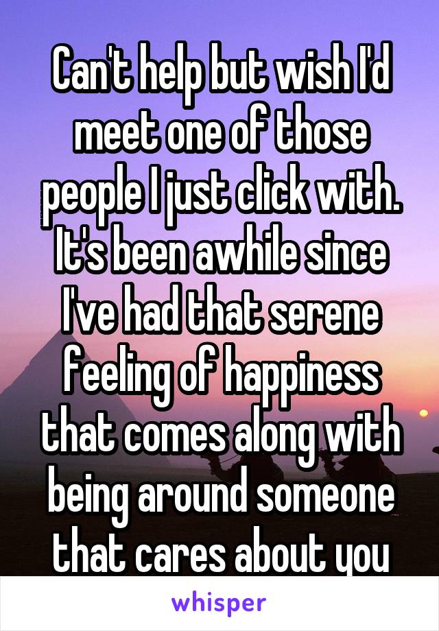 Can't help but wish I'd meet one of those people I just click with.
It's been awhile since I've had that serene feeling of happiness that comes along with being around someone that cares about you