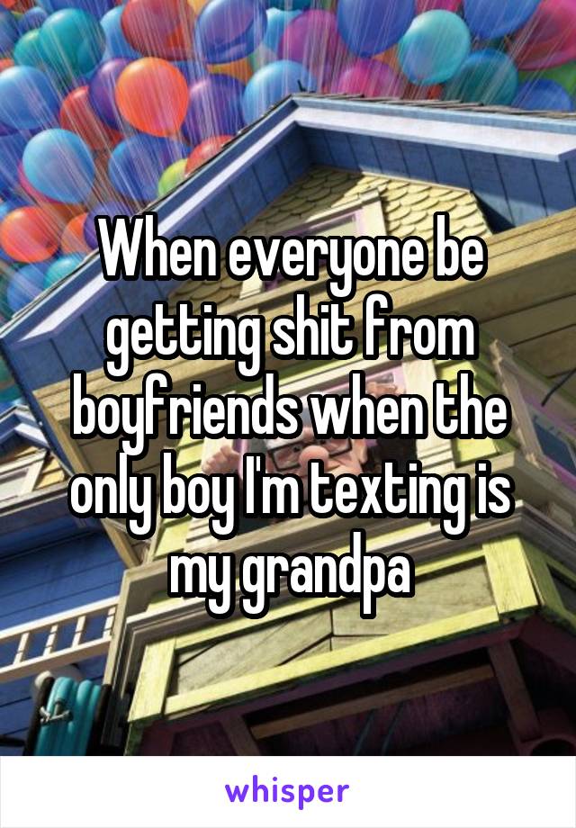 When everyone be getting shit from boyfriends when the only boy I'm texting is my grandpa