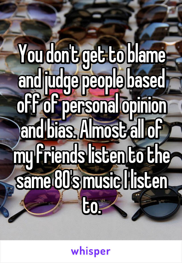 You don't get to blame and judge people based off of personal opinion and bias. Almost all of my friends listen to the same 80's music I listen to.