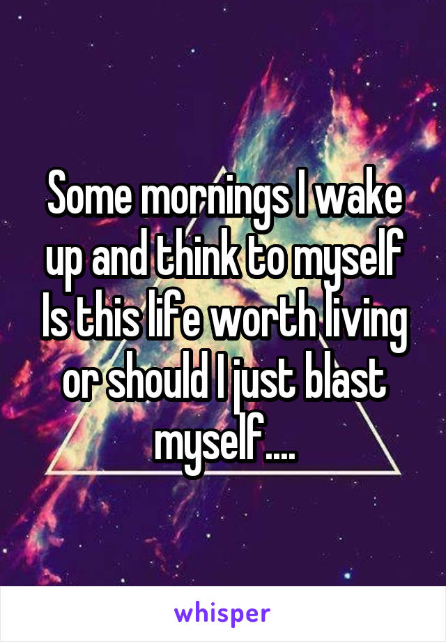 Some mornings I wake up and think to myself Is this life worth living or should I just blast myself....