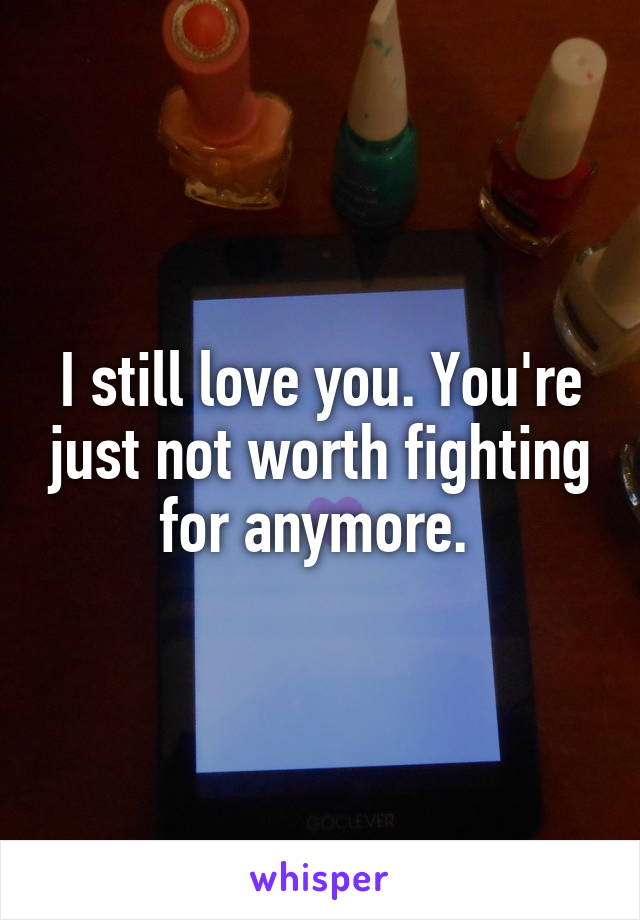 I still love you. You're just not worth fighting for anymore. 