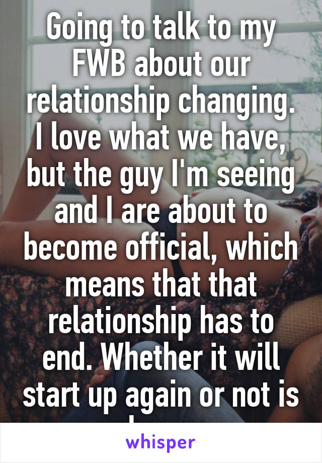 Going to talk to my FWB about our relationship changing. I love what we have, but the guy I'm seeing and I are about to become official, which means that that relationship has to end. Whether it will start up again or not is unknown. 