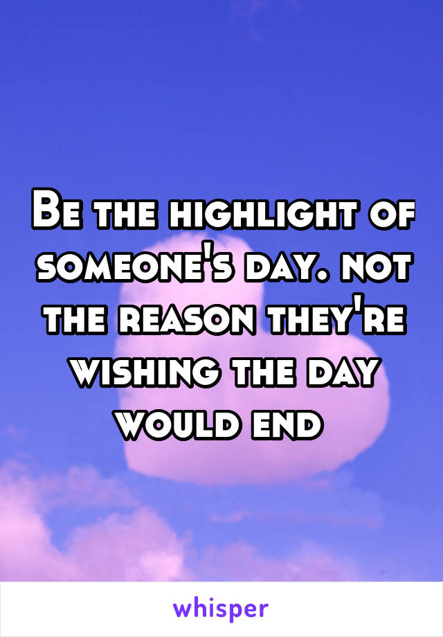 Be the highlight of someone's day. not the reason they're wishing the day would end 