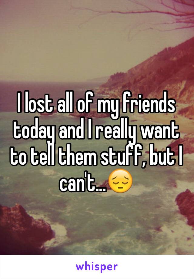I lost all of my friends today and I really want to tell them stuff, but I can't...😔