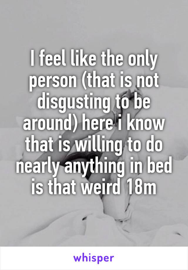 I feel like the only person (that is not disgusting to be around) here i know that is willing to do nearly anything in bed is that weird 18m
