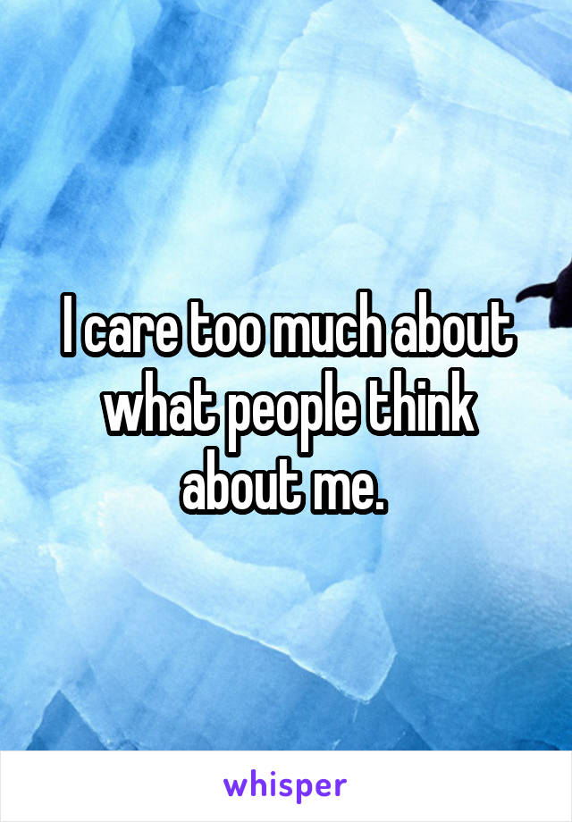 I care too much about what people think about me. 