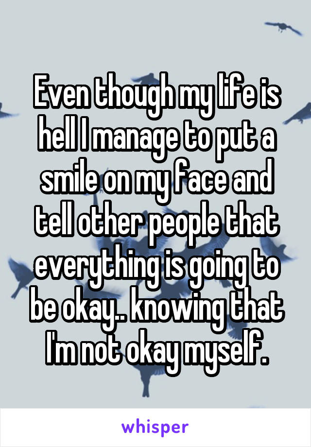Even though my life is hell I manage to put a smile on my face and tell other people that everything is going to be okay.. knowing that I'm not okay myself.