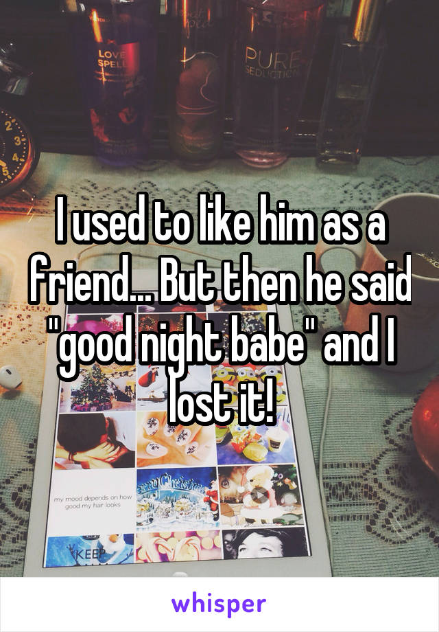 I used to like him as a friend... But then he said "good night babe" and I lost it!