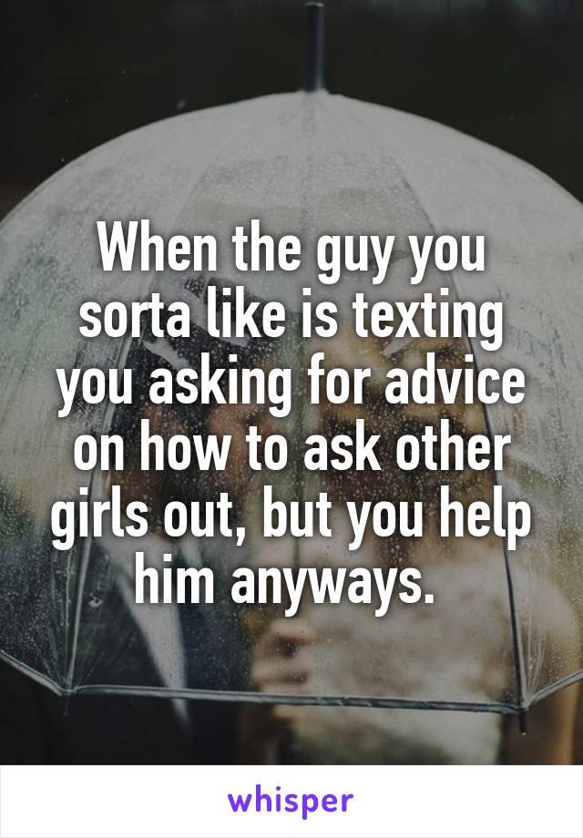 When the guy you sorta like is texting you asking for advice on how to ask other girls out, but you help him anyways. 