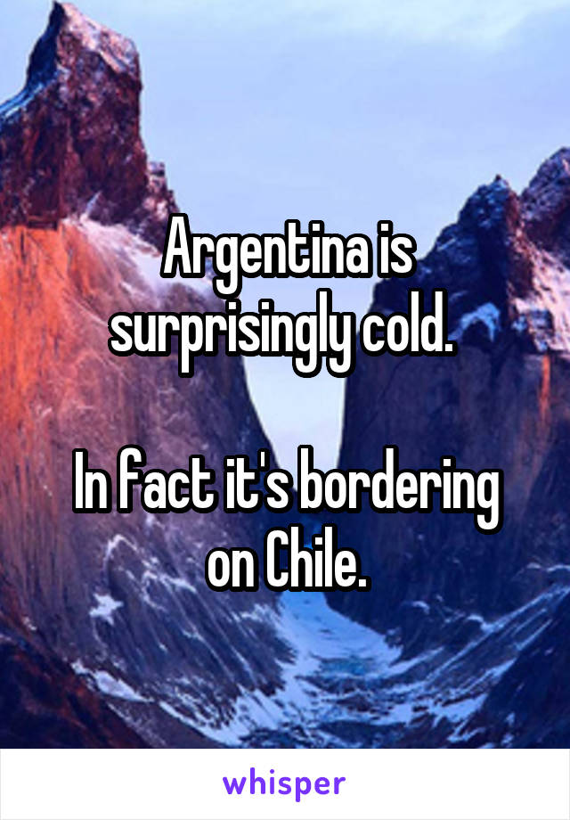 Argentina is surprisingly cold. 

In fact it's bordering on Chile.