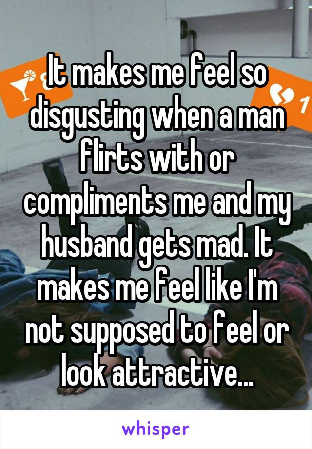 It makes me feel so disgusting when a man flirts with or compliments me and my husband gets mad. It makes me feel like I'm not supposed to feel or look attractive...