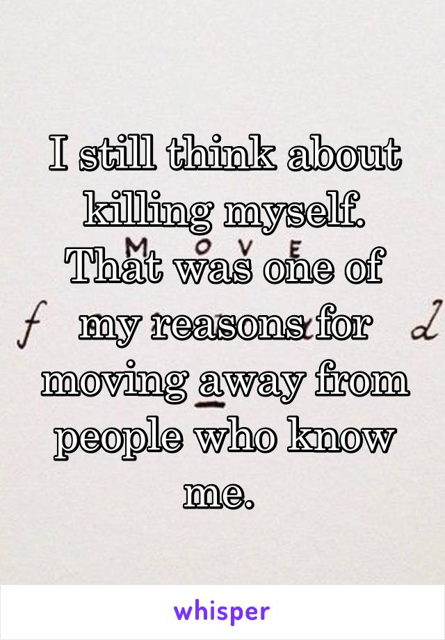 I still think about killing myself. That was one of my reasons for moving away from people who know me. 
