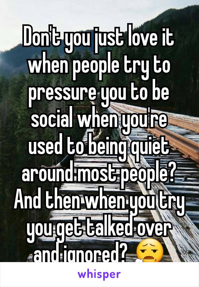 Don't you just love it when people try to pressure you to be social when you're used to being quiet around most people? And then when you try you get talked over and ignored? 😧