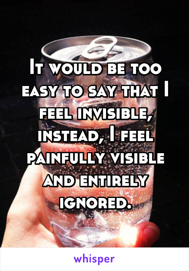 It would be too easy to say that I feel invisible, instead, I feel painfully visible and entirely ignored.