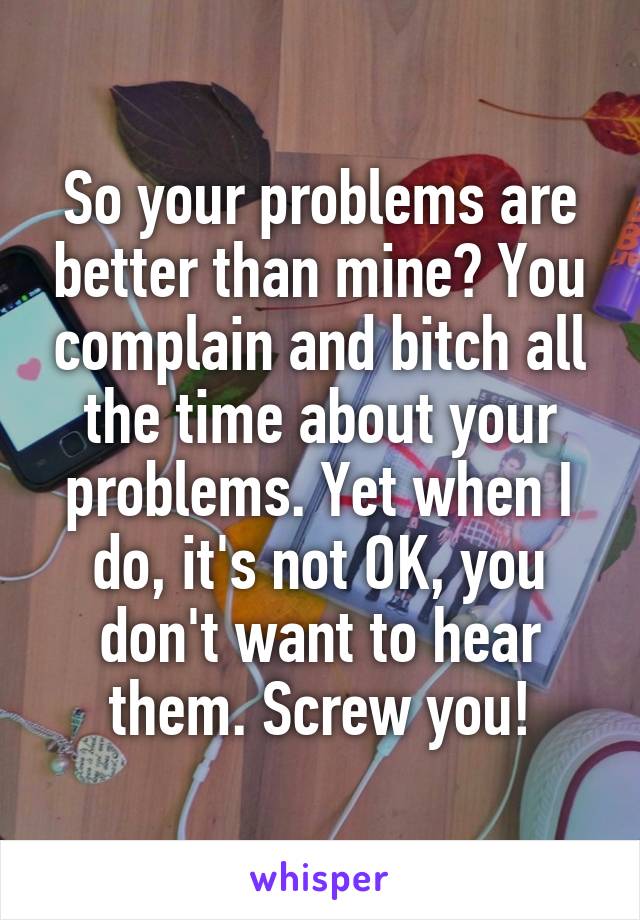 So your problems are better than mine? You complain and bitch all the time about your problems. Yet when I do, it's not OK, you don't want to hear them. Screw you!